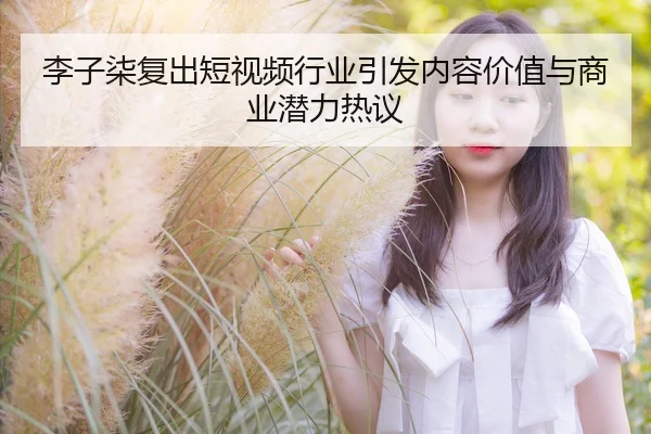 李子柒复出短视频行业引发内容价值与商业潜力热议
